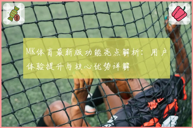 MK体育最新版功能亮点解析：用户体验提升与核心优势详解